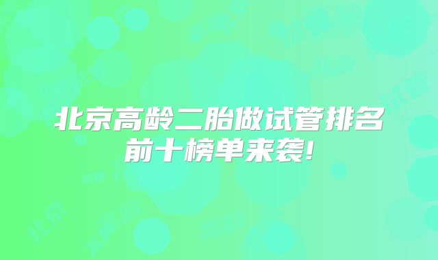 北京高龄二胎做试管排名前十榜单来袭!
