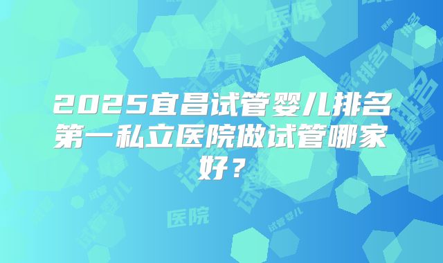 2025宜昌试管婴儿排名第一私立医院做试管哪家好？