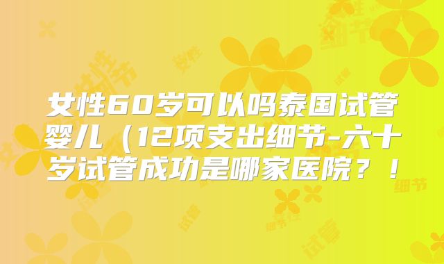 女性60岁可以吗泰国试管婴儿(12项支出细节-六十岁试管成功是哪家医院?!