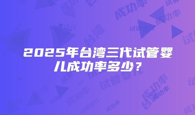 2025年台湾三代试管婴儿成功率多少?