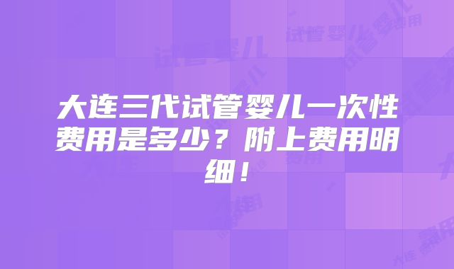 大连三代试管婴儿一次性费用是多少?附上费用明细!