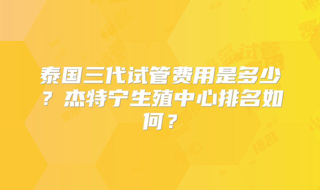 泰国三代试管费用是多少?杰特宁生殖中心排名如何?
