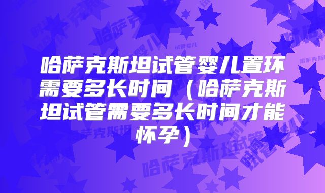 哈萨克斯坦试管婴儿置环需要多长时间(哈萨克斯坦试管需要多长时间才能怀孕)