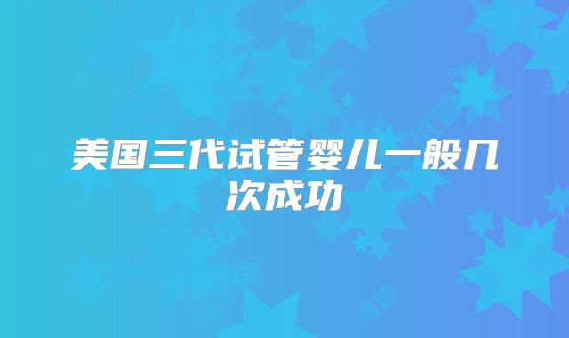 美国三代试管婴儿一般几次成功