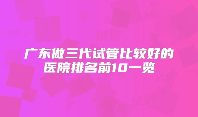 广东做三代试管比较好的医院排名前10一览