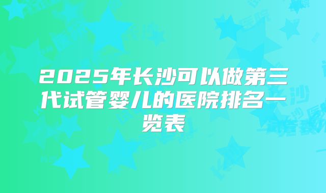 2025年长沙可以做第三代试管婴儿的医院排名一览表
