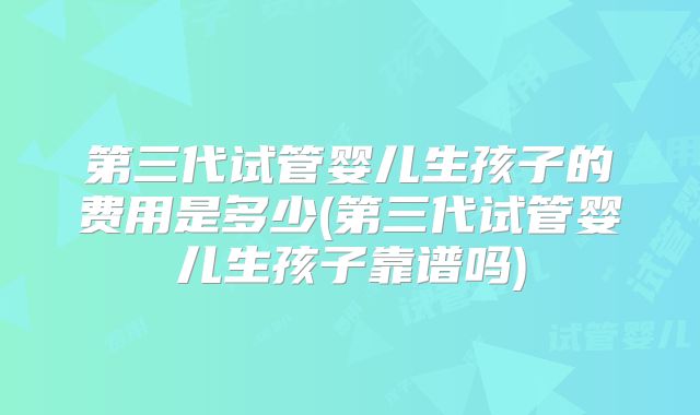 第三代试管婴儿生孩子的费用是多少(第三代试管婴儿生孩子靠谱吗)
