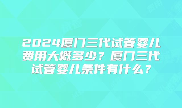 2024厦门三代试管婴儿费用大概多少？厦门三代试管婴儿条件有什么？