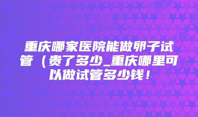 重庆哪家医院能做卵子试管（贵了多少_重庆哪里可以做试管多少钱！