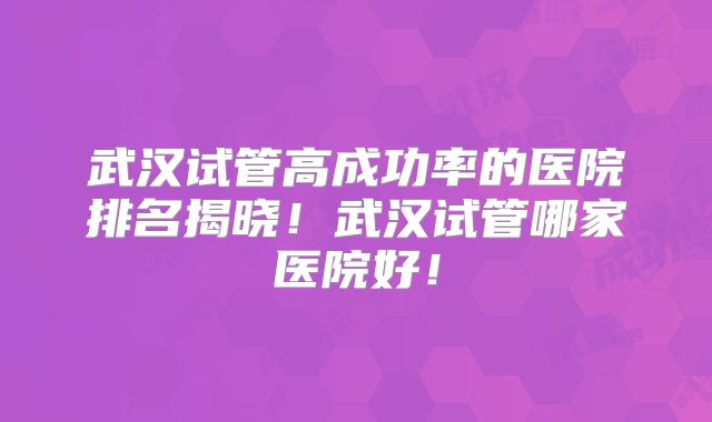 武汉试管高成功率的医院排名揭晓!武汉试管哪家医院好!