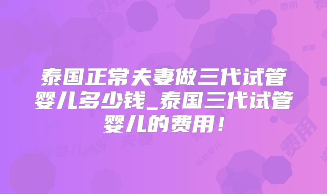 泰国正常夫妻做三代试管婴儿多少钱_泰国三代试管婴儿的费用！