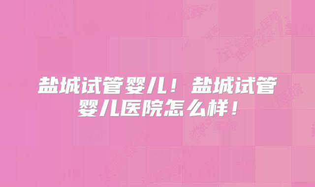 盐城试管婴儿！盐城试管婴儿医院怎么样！