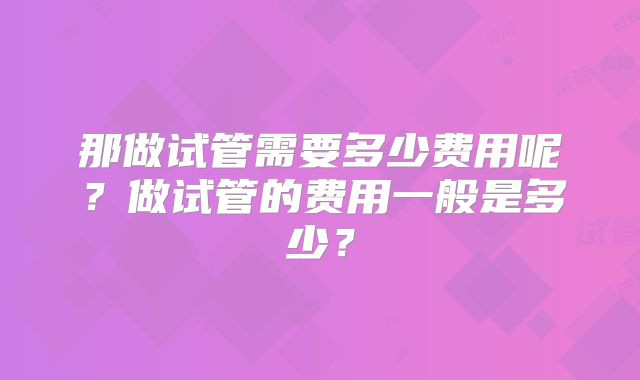那做试管需要多少费用呢?做试管的费用一般是多少?