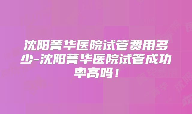 沈阳菁华医院试管费用多少-沈阳菁华医院试管成功率高吗！