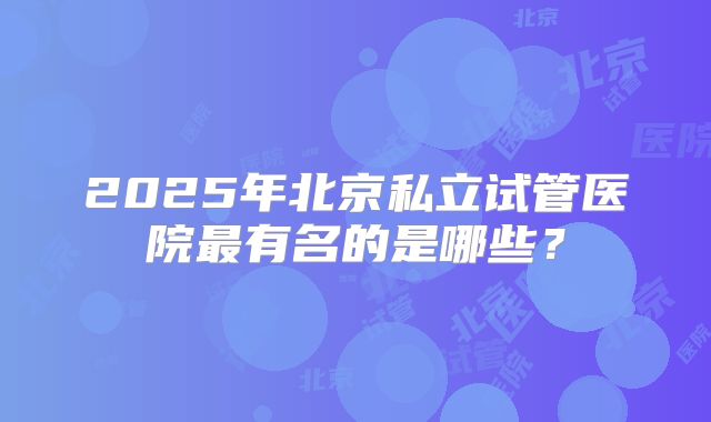 2025年北京私立试管医院最有名的是哪些?