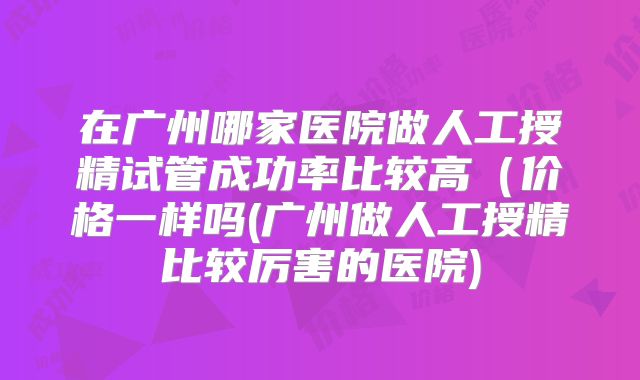 在广州哪家医院做人工授精试管成功率比较高（价格一样吗(广州做人工授精比较厉害的医院)