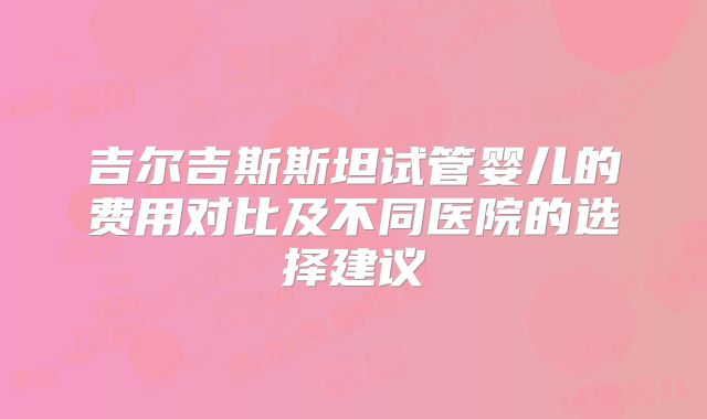 吉尔吉斯斯坦试管婴儿的费用对比及不同医院的选择建议