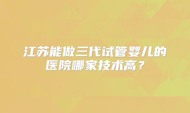 江苏能做三代试管婴儿的医院哪家技术高?