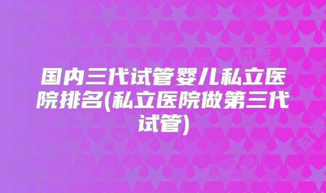 国内三代试管婴儿私立医院排名(私立医院做第三代试管)