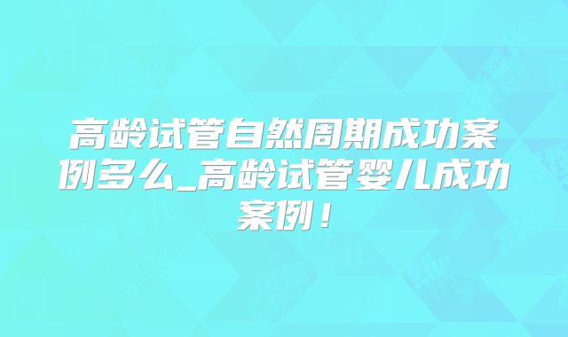 高龄试管自然周期成功案例多么_高龄试管婴儿成功案例!
