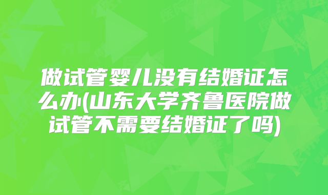 做试管婴儿没有结婚证怎么办(山东大学齐鲁医院做试管不需要结婚证了吗)