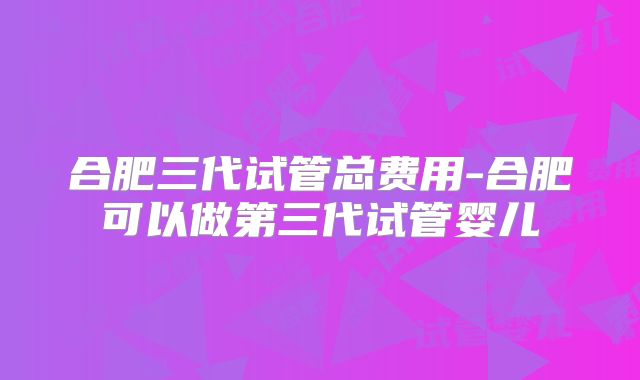 合肥三代试管总费用-合肥可以做第三代试管婴儿