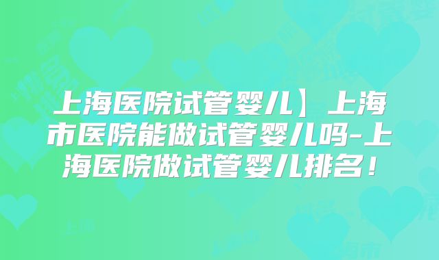 上海医院试管婴儿】上海市医院能做试管婴儿吗-上海医院做试管婴儿排名！