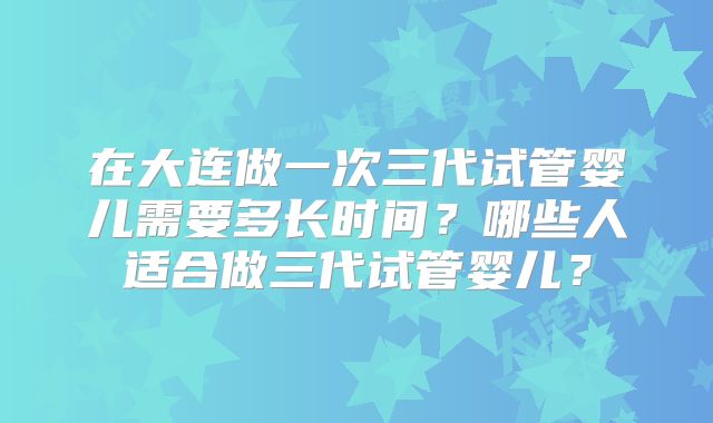 在大连做一次三代试管婴儿需要多长时间?哪些人适合做三代试管婴儿?