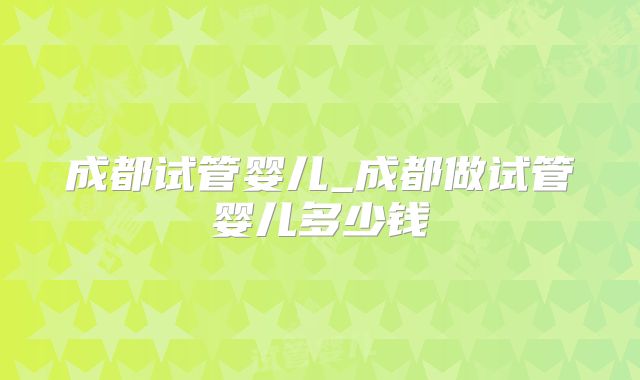 成都试管婴儿_成都做试管婴儿多少钱