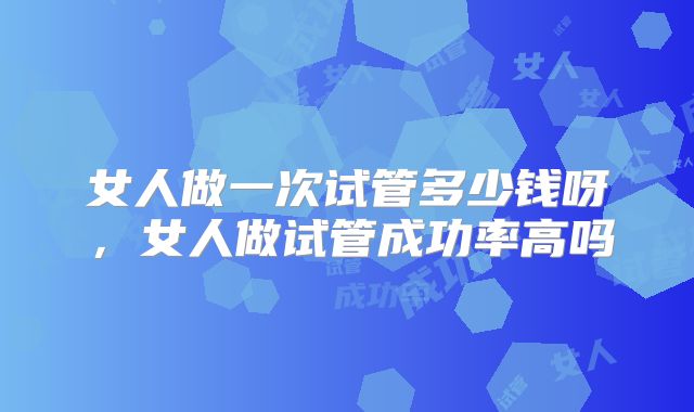 女人做一次试管多少钱呀，女人做试管成功率高吗