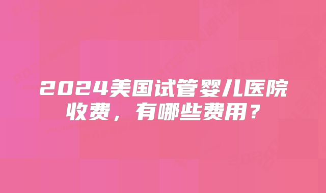 2024美国试管婴儿医院收费，有哪些费用？