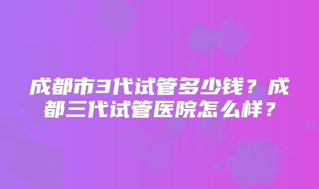 成都市3代试管多少钱？成都三代试管医院怎么样？