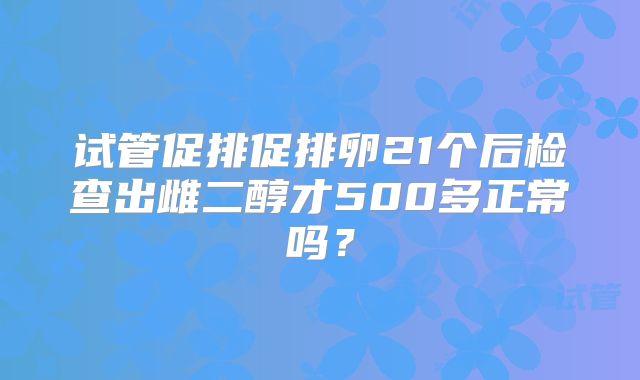 试管促排促排卵21个后检查出雌二醇才500多正常吗？