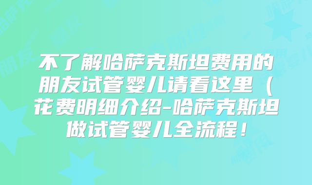 不了解哈萨克斯坦费用的朋友试管婴儿请看这里(花费明细介绍-哈萨克斯坦做试管婴儿全流程!