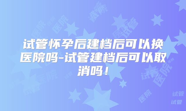 试管怀孕后建档后可以换医院吗-试管建档后可以取消吗！