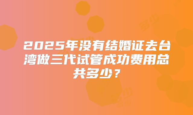 2025年没有结婚证去台湾做三代试管成功费用总共多少?