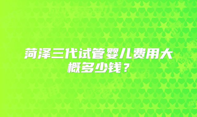 菏泽三代试管婴儿费用大概多少钱?