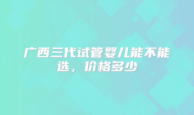 广西三代试管婴儿能不能选,价格多少