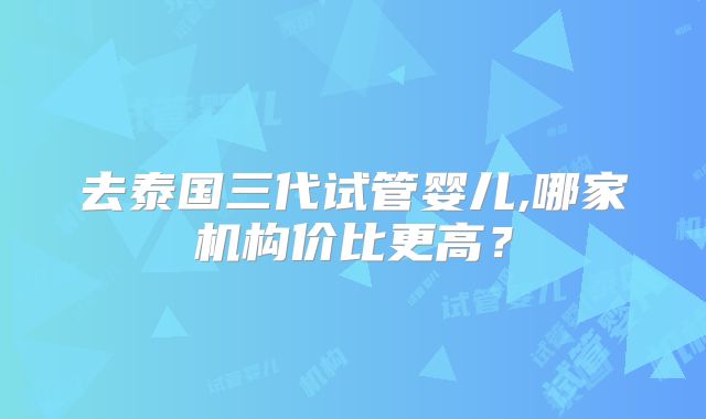 去泰国三代试管婴儿,哪家机构价比更高?