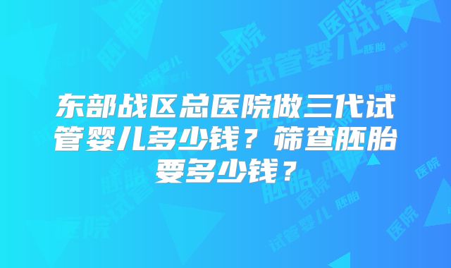 东部战区总医院做三代试管婴儿多少钱?筛查胚胎要多少钱?
