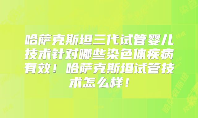 哈萨克斯坦三代试管婴儿技术针对哪些染色体疾病有效！哈萨克斯坦试管技术怎么样！