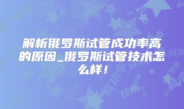 解析俄罗斯试管成功率高的原因_俄罗斯试管技术怎么样!