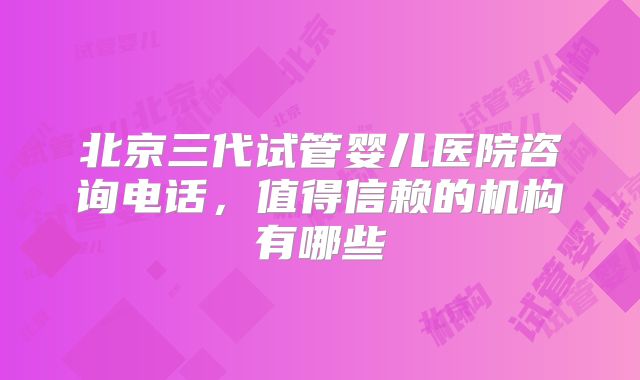 北京三代试管婴儿医院咨询电话，值得信赖的机构有哪些