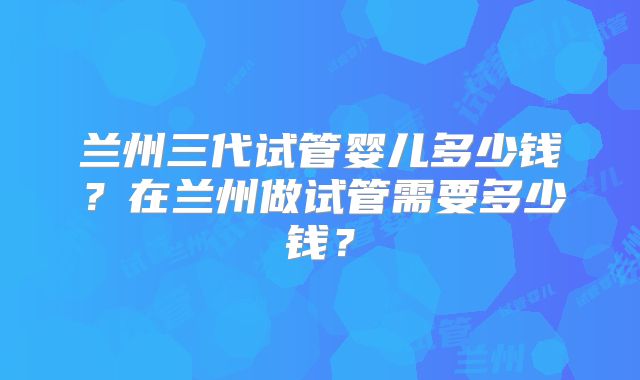 兰州三代试管婴儿多少钱？在兰州做试管需要多少钱？