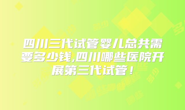 四川三代试管婴儿总共需要多少钱,四川哪些医院开展第三代试管!
