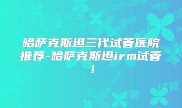 哈萨克斯坦三代试管医院推荐-哈萨克斯坦irm试管！