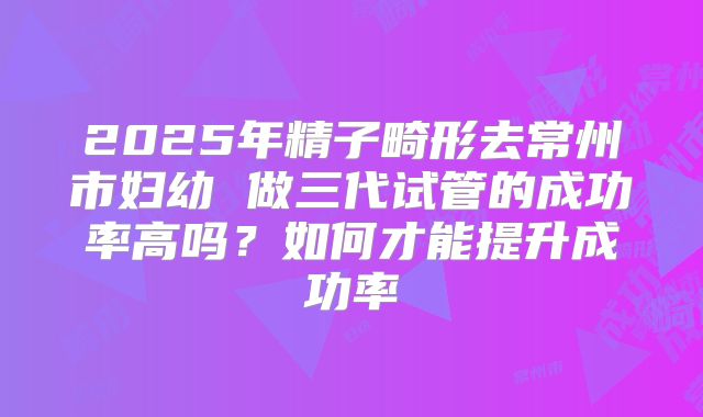 2025年精子畸形去常州市妇幼 做三代试管的成功率高吗?如何才能提升成功率