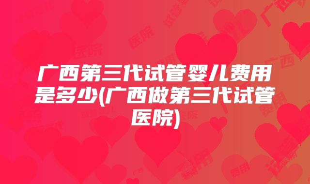 广西第三代试管婴儿费用是多少(广西做第三代试管医院)