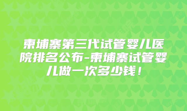 柬埔寨第三代试管婴儿医院排名公布-柬埔寨试管婴儿做一次多少钱!