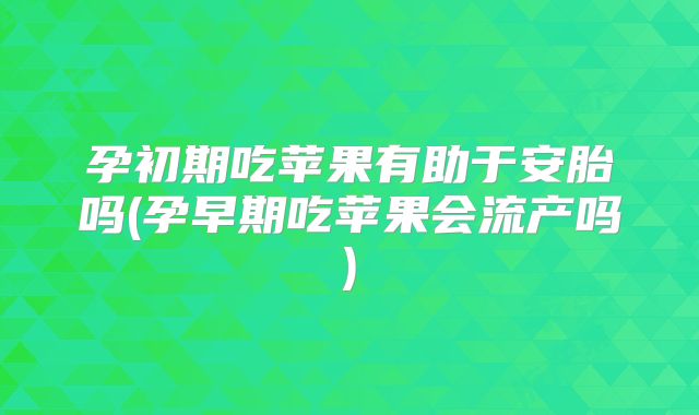 孕初期吃苹果有助于安胎吗(孕早期吃苹果会流产吗)